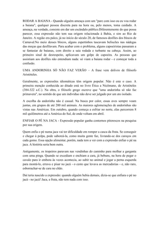 RODAR A BAIANA - Quando alguém ameaça com um "pare com isso ou eu vou rodar
a baiana", qualquer pessoa discreta para na hora ou, pelo menos, toma cuidado. A
ameaça, na verdade, consiste em dar um escândalo público.Diferentemente do que possa
parecer, essa expressão não tem sua origem relacionada à Bahia, e sim ao Rio de
Janeiro. A região era palco, já no início do século 20, de famosos desfiles dos blocos de
Carnaval.No meio desses blocos, alguns espertinhos tascavam beliscões nas nádegas
das moças que desfilavam. Para acabar com o problema, alguns capoeiristas passaram a
se fantasiar de baianas, com direito a saia rodada e turbante na cabeça. Assim, ao
primeiro sinal de desrespeito, aplicavam um golpe de capoeira. As pessoas que
assistiam aos desfiles não entendiam nada: só viam a baiana rodar - e começar toda a
confusão.

UMA ANDORINHA SÓ NÃO FAZ VERÃO – A frase vem dolivro de filósofo
Aristóteles.

Geralmente, as expressões idiomáticas têm origem popular. Não é este o caso. A
primeira menção conhecida ao ditado está no livro Ética a Nicômano, de Aristóteles
(384-322 a.C.). Na obra, o filósofo grego escreve que "uma andorinha só não faz
primavera", no sentido de que um indivíduo não deve ser julgado por um ato isolado.

A escolha da andorinha não é casual. Na busca por calor, essas aves sempre voam
juntas, em grupos de até 200 mil animais. As maiores aglomerações de andorinhas são
vistas nas Américas. Em outubro, quando começa a esfriar no norte, elas percorrem 8
mil quilômetros até a América do Sul, de onde voltam em abril.

ENFIAR O PÉ NA JACA - Expressão popular ganha contornos pitorescos na pesquisa
por sua origem.

Quem enfia o pé numa jaca vai ter dificuldade em romper a casca da fruta. Se conseguir
e chegar à polpa, pode saboreá-la, como muita gente faz, livrando-se dos caroços em
cada gomo. Essa opção alimentar, porém, nada tem a ver com a expressão enfiar o pé na
jaca. A história seria bem outra.

Antigamente, os tropeiros paravam nas vendinhas do caminho para molhar a garganta
com uma pinga. Quando se excediam e enchiam a cara, já bebuns, na hora de pegar o
cavalo para ir embora às vezes acontecia, ao subir no animal e jogar a perna esquerda
para montá-lo, errava e pisar no jacá - o cesto que levava as mercadorias - e, não raro,
esborrachar-se de cara no chão.

Daí teria nascido a expressão: quando alguém bebia demais, dizia-se que enfiara o pé no
jacá - no jacá! Jaca, a fruta, não tem nada com isso.
 