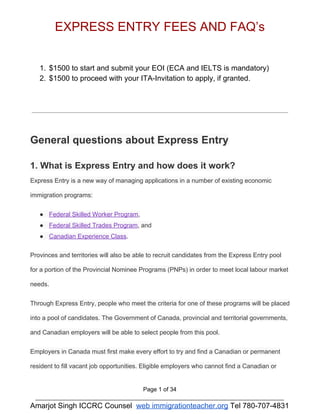 EXPRESS ENTRY FEES AND FAQ’s 
1. $1500 to start and submit your EOI (ECA and IELTS is mandatory) 
2. $1500 to proceed with your ITA­Invitation 
to apply, if granted. 
General questions about Express Entry 
1. What is Express Entry and how does it work? 
Express Entry is a new way of managing applications in a number of existing economic 
immigration programs: 
● Federal Skilled Worker Program, 
● Federal Skilled Trades Program, and 
● Canadian Experience Class. 
Provinces and territories will also be able to recruit candidates from the Express Entry pool 
for a portion of the Provincial Nominee Programs (PNPs) in order to meet local labour market 
needs. 
Through Express Entry, people who meet the criteria for one of these programs will be placed 
into a pool of candidates. The Government of Canada, provincial and territorial governments, 
and Canadian employers will be able to select people from this pool. 
Employers in Canada must first make every effort to try and find a Canadian or permanent 
resident to fill vacant job opportunities. Eligible employers who cannot find a Canadian or 
Page 1 of 34 
____________________________________________________________________________ 
Amarjot Singh ICCRC Counsel web immigrationteacher.org Tel 780­707­4831 
 