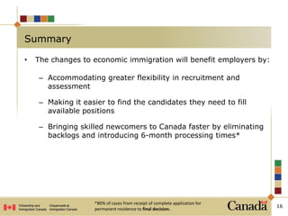 • The changes to economic immigration will benefit employers by:
– Accommodating greater flexibility in recruitment and
assessment
– Making it easier to find the candidates they need to fill
available positions
– Bringing skilled newcomers to Canada faster by eliminating
backlogs and introducing 6-month processing times*
16
Summary
*80% of cases from receipt of complete application for
permanent residence to final decision.
 