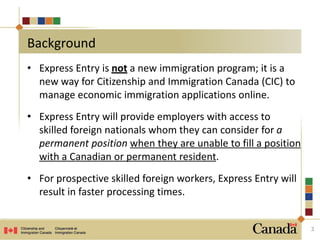 • Express Entry is not a new immigration program; it is a
new way for Citizenship and Immigration Canada (CIC) to
manage economic immigration applications online.
• Express Entry will provide employers with access to
skilled foreign nationals whom they can consider for a
permanent position when they are unable to fill a position
with a Canadian or permanent resident.
• For prospective skilled foreign workers, Express Entry will
result in faster processing times.
3
Background
 