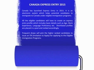 CANADA EXPRESS ENTRY 2015
Canada has launched Express Entry in 2015. It is an
electronic system which helps potential candidates to
immigrate to Canada under eligible Immigration programs.
All the eligible candidates will have to create an express
entry profile which includes basic details such as Age, Work
Experience, Language Proficiency etc. Shortlisted profiles
are placed in a pool and ranked accordingly.
Frequent draws will pick the higher ranked candidates to
issue an ITA (Invitation to Apply) for applying to the Eligible
Immigration Programs.
 