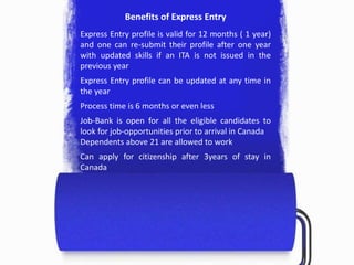 Benefits of Express Entry
Express Entry profile is valid for 12 months ( 1 year)
and one can re-submit their profile after one year
with updated skills if an ITA is not issued in the
previous year
Express Entry profile can be updated at any time in
the year
Process time is 6 months or even less
Job-Bank is open for all the eligible candidates to
look for job-opportunities prior to arrival in Canada
Dependents above 21 are allowed to work
Can apply for citizenship after 3years of stay in
Canada
 