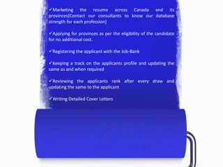 Marketing the resume across Canada and its
provinces[Contact our consultants to know our database
strength for each profession]
Applying for provinces as per the eligibility of the candidate
for no additional cost.
Registering the applicant with the Job-Bank
Keeping a track on the applicants profile and updating the
same as and when required
Reviewing the applicants rank after every draw and
updating the same to the applicant
Writing Detailed Cover Letters
 