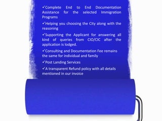 Complete End to End Documentation
Assistance for the selected Immigration
Programs
Helping you choosing the City along with the
reasoning
Supporting the Applicant for answering all
kind of queries from CIO/CIC after the
application is lodged.
Consulting and Documentation Fee remains
the same for individual and family
Post Landing Services
A transparent Refund policy with all details
mentioned in our invoice
 