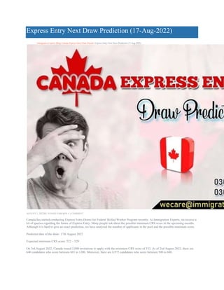 Express Entry Next Draw Prediction (17-Aug-2022)
Immigration Experts>Blog>Canada Express Entry Draw Results>Express Entry Next Draw Prediction (17-Aug-2022)
AUGUST 5, 2022BY JUNAID ZAROON( 4 ) COMMENT
Canada has started conducting Express Entry Draws for Federal Skilled Worker Program recently. At Immigration Experts, we receive a
lot of queries regarding the future of Express Entry. Many people ask about the possible minimum CRS score in the upcoming months.
Although it is hard to give an exact prediction, we have analyzed the number of applicants in the pool and the possible minimum score.
Predicted date of the draw: 17th August 2022
Expected minimum CRS score: 522 – 529
On 3rd August 2022, Canada issued 2,000 invitations to apply with the minimum CRS score of 533. As of 2nd August 2022, there are
640 candidates who score between 601 to 1200. Moreover, there are 8,975 candidates who score between 500 to 600.
 