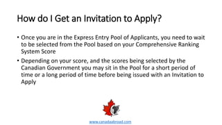 How do I Get an Invitation to Apply?
• Once you are in the Express Entry Pool of Applicants, you need to wait
to be selected from the Pool based on your Comprehensive Ranking
System Score
• Depending on your score, and the scores being selected by the
Canadian Government you may sit in the Pool for a short period of
time or a long period of time before being issued with an Invitation to
Apply
www.canadaabroad.com
 