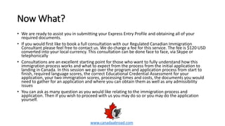 Now What?
• We are ready to assist you in submitting your Express Entry Profile and obtaining all of your
required documents.
• If you would first like to book a full consultation with our Regulated Canadian Immigration
Consultant please feel free to contact us. We do charge a fee for this service. The fee is $120 USD
converted into your local currency. This consultation can be done face to face, via Skype or
telephonically
• Consultations are an excellent starting point for those who want to fully understand how this
immigration process works and what to expect from the process from the initial application to
landing in Canada. In this session we go over the program and application process from start to
finish, required language scores, the correct Educational Credential Assessment for your
application, your two immigration scores, processing times and costs, the documents you would
need to gather for an application and where you can obtain them as well as any admissibility
issues
• You can ask as many question as you would like relating to the immigration process and
application. Then if you wish to proceed with us you may do so or you may do the application
yourself.
www.canadaabroad.com
 