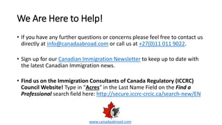 We Are Here to Help!
• If you have any further questions or concerns please feel free to contact us
directly at info@canadaabroad.com or call us at +27(0)11 011 9022.
• Sign up for our Canadian Immigration Newsletter to keep up to date with
the latest Canadian Immigration news.
• Find us on the Immigration Consultants of Canada Regulatory (ICCRC)
Council Website! Type in "Acres" in the Last Name Field on the Find a
Professional search field here: http://secure.iccrc-crcic.ca/search-new/EN
www.canadaabroad.com
 