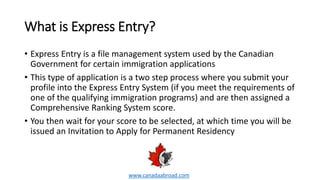 What is Express Entry?
• Express Entry is a file management system used by the Canadian
Government for certain immigration applications
• This type of application is a two step process where you submit your
profile into the Express Entry System (if you meet the requirements of
one of the qualifying immigration programs) and are then assigned a
Comprehensive Ranking System score.
• You then wait for your score to be selected, at which time you will be
issued an Invitation to Apply for Permanent Residency
www.canadaabroad.com
 