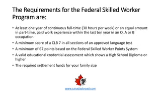 The Requirements for the Federal Skilled Worker
Program are:
• At least one year of continuous full-time (30 hours per week) or an equal amount
in part-time, paid work experience within the last ten year in an O, A or B
occupation
• A minimum score of a CLB 7 in all sections of an approved language test
• A minimum of 67 points based on the Federal Skilled Worker Points System
• A valid educational credential assessment which shows a High School Diploma or
higher
• The required settlement funds for your family size
www.canadaabroad.com
 