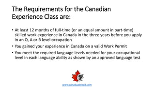 The Requirements for the Canadian
Experience Class are:
• At least 12 months of full-time (or an equal amount in part-time)
skilled work experience in Canada in the three years before you apply
in an O, A or B level occupation
• You gained your experience in Canada on a valid Work Permit
• You meet the required language levels needed for your occupational
level in each language ability as shown by an approved language test
www.canadaabroad.com
 