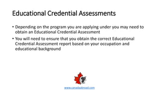 Educational Credential Assessments
• Depending on the program you are applying under you may need to
obtain an Educational Credential Assessment
• You will need to ensure that you obtain the correct Educational
Credential Assessment report based on your occupation and
educational background
www.canadaabroad.com
 