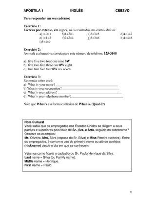 APOSTILA 1 INGLÊS CEESVO
11
Para responder em seu caderno:
Exercício 1:
Escreva por extenso, em inglês, só os resultados das contas abaixo:
a)1+0=1 b)1+2=3 c)2+3=5 d)4+3=7
e)1+1=2 f)2+2=4 g)3+3=6 h)4+4=8
i)5+4=9
Exercício 2:
Assinale a alternativa correta para este número de telefone: 525-3108
a) five five two four one nine 0W
b) five two five three one 0W eight
o) two two five four 0W six seven
Exercício 3:
Responda sobre você:
a) What is your name? _____________________________________
b) What is your occupation? __________________________________
c) What’s your address? ______________________________________
d) What’s your telephone number?_______________________________
Note que What’s é a forma contraída de What is. (Qual é?)
Nota Cultural
Você sabia que os empregados nos Estados Unidos se dirigem a seus
patrões e superiores pelo título de Sr., Sra. e Srta. seguido do sobrenome?
Observe os exemplos:
Mr. Oliveira, Mrs. Silva (esposa do Sr. Silva) e Miss Pereira (solteira). Entre
os empregados, é comum o uso do primeiro nome ou até de apelidos
(nickname) desde o dia em que se conhecem.
Vejamos como ficaria o cadastro do Sr. Paulo Henrique da Silva:
Last name = Silva (ou Family name).
Midlle name = Henrique.
First name = Paulo.
 