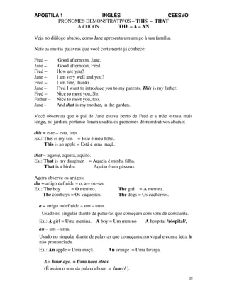 APOSTILA 1 INGLÊS CEESVO
20
PRONOMES DEMONSTRATIVOS – THIS – THAT
ARTIGOS THE – A – AN
Veja no diálogo abaixo, como Jane apresenta um amigo à sua família.
Note as muitas palavras que você certamente já conhece:
Fred – Good afternoon, Jane.
Jane – Good afternoon, Fred.
Fred – How are you?
Jane – I am very well and you?
Fred – I am fine, thanks.
Jane – Fred I want to introduce you to my parents. This is my father.
Fred – Nice to meet you, Sir.
Father – Nice to meet you, too.
Jane – And that is my mother, in the garden.
Você observou que o pai de Jane estava perto de Fred e a mãe estava mais
longe, no jardim, portanto foram usados os pronomes demonstrativos abaixo:
this = este – esta, isto.
Ex.: This is my son = Este é meu filho.
This is an apple = Está é uma maçã.
that – aquele, aquela, aquilo.
Ex.: That is my daughter = Aquela é minha filha.
That is a bird = Aquilo é um pássaro.
Agora observe os artigos:
the – artigo definido – o, a – os –as.
Ex.: The boy = O menino. The girl = A menina.
The cowboys = Os vaqueiros. The dogs = Os cachorros.
a – artigo indefinido – um – uma.
Usado no singular diante de palavras que começam com som de consoante.
Ex.: A girl = Uma menina. A boy = Um menino A hospital /róspital/.
an – um – uma.
Usado no singular diante de palavras que começam com vogal e com a letra h
não pronunciada.
Ex.: An apple = Uma maçã. An orange = Uma laranja.
An hour ago. = Uma hora atrás.
(É assim o som da palavra hour = /auer/ ).
 