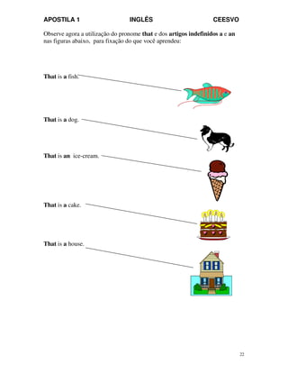 APOSTILA 1 INGLÊS CEESVO
22
Observe agora a utilização do pronome that e dos artigos indefinidos a e an
nas figuras abaixo, para fixação do que você aprendeu:
That is a fish.
That is a dog.
That is an ice-cream.
That is a cake.
That is a house.
 