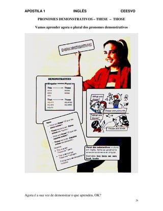 APOSTILA 1 INGLÊS CEESVO
26
PRONOMES DEMONSTRATIVOS – THESE – THOSE
Vamos aprender agora o plural dos pronomes demonstrativos
Agora é a sua vez de demonstrar o que aprendeu, OK?
 