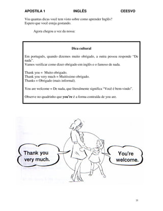 APOSTILA 1 INGLÊS CEESVO
35
Viu quantas dicas você tem visto sobre como aprender Inglês?
Espero que você esteja gostando.
Agora chegou a vez da nossa:
Dica cultural
Em português, quando dizemos muito obrigado, a outra pessoa responde “De
nada”.
Vamos verificar como dizer obrigado em inglês e o famoso de nada.
Thank you = Muito obrigado.
Thank you very much = Muitíssimo obrigado.
Thanks = Obrigado (mais informal).
You are welcome = De nada, que literalmente significa “Você é bem-vindo”.
Observe no quadrinho que you’re é a forma contraída de you are.
 