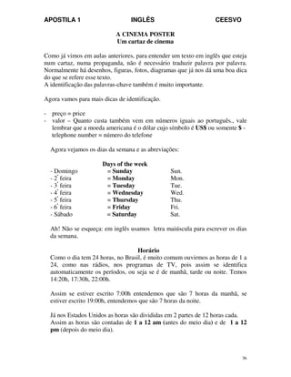 APOSTILA 1 INGLÊS CEESVO
36
A CINEMA POSTER
Um cartaz de cinema
Como já vimos em aulas anteriores, para entender um texto em inglês que esteja
num cartaz, numa propaganda, não é necessário traduzir palavra por palavra.
Normalmente há desenhos, figuras, fotos, diagramas que já nos dá uma boa dica
do que se refere esse texto.
A identificação das palavras-chave também é muito importante.
Agora vamos para mais dicas de identificação.
- preço = price
- valor – Quanto custa também vem em números iguais ao português., vale
lembrar que a moeda americana é o dólar cujo símbolo é US$ ou somente $ -
telephone number = número do telefone
Agora vejamos os dias da semana e as abreviações:
Days of the week
- Domingo = Sunday Sun.
- 2ª
feira = Monday Mon.
- 3ª
feira = Tuesday Tue.
- 4ª
feira = Wednesday Wed.
- 5ª
feira = Thursday Thu.
- 6ª
feira = Friday Fri.
- Sábado = Saturday Sat.
Ah! Não se esqueça: em inglês usamos letra maiúscula para escrever os dias
da semana.
Horário
Como o dia tem 24 horas, no Brasil, é muito comum ouvirmos as horas de 1 a
24, como nas rádios, nos programas de TV, pois assim se identifica
automaticamente os períodos, ou seja se é de manhã, tarde ou noite. Temos
14:20h, 17:30h, 22:00h.
Assim se estiver escrito 7:00h entendemos que são 7 horas da manhã, se
estiver escrito 19:00h, entendemos que são 7 horas da noite.
Já nos Estados Unidos as horas são divididas em 2 partes de 12 horas cada.
Assim as horas são contadas de 1 a 12 am (antes do meio dia) e de 1 a 12
pm (depois do meio dia).
 