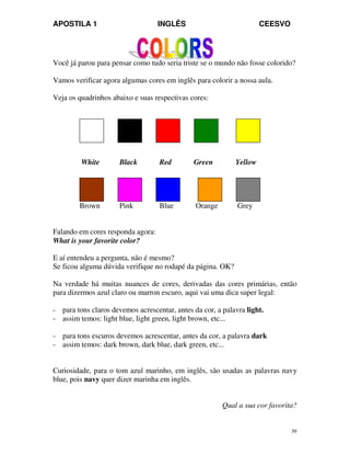 APOSTILA 1 INGLÊS CEESVO
39
Você já parou para pensar como tudo seria triste se o mundo não fosse colorido?
Vamos verificar agora algumas cores em inglês para colorir a nossa aula.
Veja os quadrinhos abaixo e suas respectivas cores:
White Black Red Green Yellow
Brown Pink Blue Orange Grey
Falando em cores responda agora:
What is your favorite color?
E aí entendeu a pergunta, não é mesmo?
Se ficou alguma dúvida verifique no rodapé da página. OK?
Na verdade há muitas nuances de cores, derivadas das cores primárias, então
para dizermos azul claro ou marron escuro, aqui vai uma dica super legal:
- para tons claros devemos acrescentar, antes da cor, a palavra light.
- assim temos: light blue, light green, light brown, etc...
- para tons escuros devemos acrescentar, antes da cor, a palavra dark
- assim temos: dark brown, dark blue, dark green, etc...
Curiosidade, para o tom azul marinho, em inglês, são usadas as palavras navy
blue, pois navy quer dizer marinha em inglês.
Qual a sua cor favorita?
 
