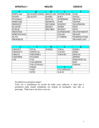 APOSTILA 1 INGLÊS CEESVO
4
P Q R S T
POPULAR QUALIFICATION REGULAR SUPERVISOR TAXI
PIANO QUALITY RADIO SOFA TOTAL
PYJAMAS RITUAL SUPERIOR TRIVIAL
PERFUME REMOTE SURF TENNIS
PRESENT REVERSE SURFIST TELEPHONE
PLASTIC RESIST SPORT TEST
PUBLIC RECORD SECRET TEXT
PRESTIGE SUPERSONIC TRANSPARENT
PERCENTAGE SALAD TRAGIC
PLAN S YMBOL TEMPERATURE
PROGRESS TRANSPLANT
U V W Y Z
URGENT VITAL WHISK YOGA ZEBRA
URGENCY VERTICAL YACHT ZERO
URBAN VERTEBRA YOGURT ZIGZAG
UNIFORM VITAMIN ZIPPER
USE VAN ZOOLOGICAL
VAGABOND ZOO
VOLLEYBALL ZODIAC
VERSE X
VASE XYLOPHONE
VOTE X-RAY
Foi difícil essa primeira etapa?
Você viu a semelhança na escrita de todas essas palavras, é claro que a
pronúncia pode mudar totalmente em relação ao português, mas não se
preocupe. Tudo tem a sua hora e sua vez.
 