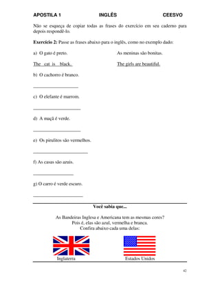 APOSTILA 1 INGLÊS CEESVO
42
Não se esqueça de copiar todas as frases do exercício em seu caderno para
depois respondê-lo.
Exercício 2: Passe as frases abaixo para o inglês, como no exemplo dado:
a) O gato é preto. As meninas são bonitas.
The cat is black. The girls are beautiful.
b) O cachorro é branco.
___________________
c) O elefante é marrom.
____________________
d) A maçã é verde.
____________________
e) Os pirulitos são vermelhos.
_______________________
f) As casas são azuis.
_________________
g) O carro é verde escuro.
_____________________
Você sabia que...
As Bandeiras Inglesa e Americana tem as mesmas cores?
Pois é, elas são azul, vermelha e branca.
Confira abaixo cada uma delas:
Inglaterra Estados Unidos
 