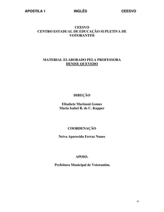 APOSTILA 1 INGLÊS CEESVO
45
CEESVO
CENTRO ESTADUAL DE EDUCAÇÃO SUPLETIVA DE
VOTORANTIM
MATERIAL ELABORADO PELA PROFESSORA
DENISE QUEVEDO
DIREÇÃO
Elisabete Marinoni Gomes
Maria Isabel R. de C. Kupper
COORDENAÇÃO
Neiva Aparecida Ferraz Nunes
APOIO.
Prefeitura Municipal de Votorantim.
 