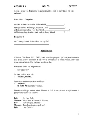 APOSTILA 1 INGLÊS CEESVO
6
Agora é a sua vez de praticar os cumprimentos com os exercícios em seu
caderno:
Exercício 1 : Complete:
a) Você acabou de acordar e diz : Good __________________!
b) Logo depois do almoço, você diz: Good ________________!
c) Esta anoitecendo e você diz: Good _________________________!
d) Na despedida, à noite, você poderá dizer: Good _________!
Exercício 2:
a) Como podemos dizer Adeus em Inglês?
___________________________________
Apresentação
Além de falar Bom dia! , Olá! , você também pergunta para as pessoas como
elas estão. Não é mesmo? E se você é apresentado a outra pessoa, diz o seu
nome naturalmente. Faz parte do seu dia-a-dia.
Para saber como vai pergunta-se:
- How are you?
Se você estiver bem, diz:
- I am fine, thanks.
Ao se apresentarem as pessoas dizem:
- I am Bob.
- Hi, Bob! My name is Thomas.
Observe o diálogo abaixo, onde Thomas e Bob se encontram, se apresentam e
perguntam “como vai você?”:
Bob: Hi! I am Bob.
Thomas: Hello Bob. My name is Thomas.
Bob: How are you, Thomas?
Thomas : I am fine, thanks. And you?
Bob: I am fine too.
 