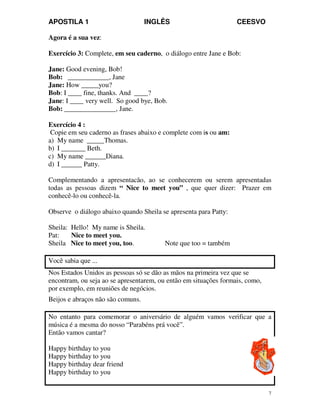 APOSTILA 1 INGLÊS CEESVO
7
Agora é a sua vez:
Exercício 3: Complete, em seu caderno, o diálogo entre Jane e Bob:
Jane: Good evening, Bob!
Bob: ____________, Jane
Jane: How _____you?
Bob: I ____ fine, thanks. And ____?
Jane: I ____ very well. So good bye, Bob.
Bob: _______________, Jane.
Exercício 4 :
Copie em seu caderno as frases abaixo e complete com is ou am:
a) My name _____Thomas.
b) I _______ Beth.
c) My name ______Diana.
d) I ______ Patty.
Complementando a apresentacão, ao se conhecerem ou serem apresentadas
todas as pessoas dizem “ Nice to meet you” , que quer dizer: Prazer em
conhecê-lo ou conhecê-la.
Observe o diálogo abaixo quando Sheila se apresenta para Patty:
Sheila: Hello! My name is Sheila.
Pat: Nice to meet you.
Sheila Nice to meet you, too. Note que too = também
Você sabia que ...
Nos Estados Unidos as pessoas só se dão as mãos na primeira vez que se
encontram, ou seja ao se apresentarem, ou então em situações formais, como,
por exemplo, em reuniões de negócios.
Beijos e abraços não são comuns.
No entanto para comemorar o aniversário de alguém vamos verificar que a
música é a mesma do nosso “Parabéns prá você”.
Então vamos cantar?
Happy birthday to you
Happy birthday to you
Happy birthday dear friend
Happy birthday to you
 