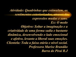 Atividade: Quadrinhas que estimulam, os sentimentos exteriorizados, atravez de expressões mudas e sons. Ex: O medo Objetivo: Soltar a imaginação e a criatividade de uma forma sadia e bastante dinâmica, desenvolvendo o lado emocional e afetivo, levanto a liberal suas emoções. Clientela: Toda a faixa etária e nível social. Professora Marise Brandão Barra do Piraí R.J