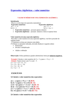 Expressões Algébricas – valor numérico 
VALOR NUMÉRICO DE UMA EXPRESSÃO ALGÉBRICA 
Inicialização 
Observe os dois tipos de expressões matemáticas: 
Expressões numéricas Expressões algébricas 
a) 7 – 1 + 4 a) x + y – z 
b) 2.5 – 3 b) 2 x – 4 a + 1 
· Expressões numéricas – possuem apenas números 
· Expressões algébricas – possuem números e letras ou apenas letras 
Valor numérico de uma expressão algébrica 
Para obter o valor numérico de uma expressão algébrica, você deve proceder do 
seguinte modo: 
1º) Substituir as letras por números reais dados. 
2º) Efetuar as operações indicadas, devendo obedecer à seguinte ordem: 
· Potenciação 
· Divisão e multiplicação 
· Adição e subtração 
Observação: Utilize parênteses quando substituirmos letras por números negativos. 
Exemplo: Calcular o valor numérico de 2 x + 3 y para x = 5 e y = – 5. 
Solução: Vamos trocar x por 5 e y por – 5. 
2 x + 3 y = 2.5 + 3.( – 5 ) 
2 x + 3 y = 10 + ( – 15) 
2 x + 3 y = 10 – 15 
2 x + 3 y = – 5 
EXERCÍCIOS 
1) Calcule o valor numérico das expressões: 
a) x – y (para x =5 e y = -4) (R:9) 
b) 3x + a (para x =2 e a=6) (R: 12) 
c) 2x + m ( para x = -1 e m = -3) (R: -5) 
d) m – 2 a ( para m =3 e a = -5) (R: 13) 
e) x + y ( para x = ½ e y = -1/5) (R: 3/10) 
f) a –b ( para a =3 e b = -1/2) (R: 7/2) 
2) Calcule o valor numérico das expressões 
 