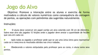 Jogo do Alvo
Objetivo: Promove a interação entre os alunos e exercita de forma
motivadora o cálculo de valores numéricos como consequência da contagem
de pontos, as operações com polinômios são sugeridas naturalmente.
Instruções:
 O aluno deve construir em papel cartão um alvo colorido com 30 cm de diâmetro.
Sobre esse alvo são jogados 12 feijões onde o jogador deve anotar a quantidade de feijões
que caiu em cada cor.
 Após todas as jogadas o professor pede que se use uma única letra para representar
cada cor e reescreva os resultados obtidos nas cinco rodadas.
 Obedecendo a valores estipulados pelo professor para as cores, o aluno soma seus
pontos.
 