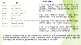 Instruções:
2º1º
 Faz-se fichas de cada linha da primeira e da
segunda fileira, coloca-se em envelopes
separados, chamados respectivamente de 1º e
2º, para sorteio.
 Os alunos formam duplas e cada dupla
aleatoriamente retira cinco tiras do 2 envelope.
 O professor retira aleatoriamente do 1º envelope
uma tira e passa para a lousa a expressão.
 Em 30 segundos os alunos desenvolvem a
expressão e verificam se possuem a resposta
compatível, e anotam,sem se manifestar.
O processo se repetirá até que se obtenha cincos expressões que correspondam com as respostas
daquelas passadas pelo professor na lousa. Quando isso ocorrer, a dupla de alunos gritará bingo; após
a verificação das expressões, se corretas será proclamado um vencedor.
 