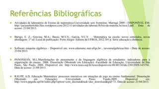 Referências Bibliográficas
 Atividades de laboratório de Ensino de matemática-Universidade sem fronteiras- Maringá 2009 - DISPONÍVEL EM:
http://jucienebertoldo.files.wordpress.com/2012/11/atividades-de-laboratc3b3rio-de-matemc3a1tica-2.pdf. Data de
acesso: 21/04/2013.
 Búrigo, E. Z.; Gravina, M.A.; Basso, M.V.A.; Garcia, V.C.V. . Matemática na escola: novos conteúdos, novas
abordagens .1º ed. Local de publicação: Porto Alegre: Editora da UFRGS, 2012.301 p. Série educação a distância.
 Software máquina algébrica – Disponível em: www.edumatec.mat.ufrgs.br/.../arvoresalgebricas.htm - Data de acesso:
23/04/2013.
 PANOSSIAN, M.L.Manifestações do pensamento e da linguagem algébrica de estudantes: indicadores para a
organização do ensino. 2008. Dissertação (Mestrado em Educação) -Faculdade de Educação, Universidade de São
Paulo, São Paulo, 2008. Disponível em: http://www.teses.usp.br/teses/disponiveis/48/48134/tde-23012009-143154/.
Data de acesso: 21/04/2013.
 RAUPP, A.D. Educação Matemática: processos interativos em situações de jogo no ensino fundamental. Dissertação
(Mestrado em Educação). Universidade Passo Fundo,2009. Disponível em:
http://www.ppgedu.upf.br/index.php?option=com_docman&task=doc_download&gid=71. Data de acesso: 21/04/2013.
 