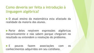 Como deveria ser feita a introdução à
linguagem algébrica?
 O atual ensino da matemática esta afastado da
realidade da maioria dos alunos.
 Parte deles resolvem expressões algébricas
mecanicamente e não sabem porque chegaram no
resultado ou entendem a resolução do problema.
 E poucos fazem associações com os
conhecimentos adquiridos em seu cotidiano.
 