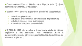 Charbonneau (1996, p. 34) diz que a álgebra seria “[...] um
caminho para manipular relações”.
Usiskin (1997) divide a álgebra em diferentes subconceitos:
 aritmética generalizada
 estudos de procedimentos para resolução de problemas;
 estudo de relações entre quantidades;
 o estudo de estruturas e propriedades
O PCN de 1998 alerta sobre a importância dada no cálculo
algébrico e das equações. Não realizando assim o
desenvolvimento das diferentes competências do raciocínio de
natureza algébrica.
 