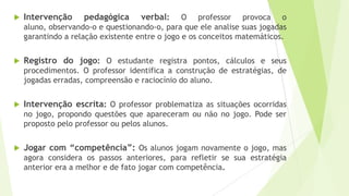  Intervenção pedagógica verbal: O professor provoca o
aluno, observando-o e questionando-o, para que ele analise suas jogadas
garantindo a relação existente entre o jogo e os conceitos matemáticos.
 Registro do jogo: O estudante registra pontos, cálculos e seus
procedimentos. O professor identifica a construção de estratégias, de
jogadas erradas, compreensão e raciocínio do aluno.
 Intervenção escrita: O professor problematiza as situações ocorridas
no jogo, propondo questões que apareceram ou não no jogo. Pode ser
proposto pelo professor ou pelos alunos.
 Jogar com “competência”: Os alunos jogam novamente o jogo, mas
agora considera os passos anteriores, para refletir se sua estratégia
anterior era a melhor e de fato jogar com competência.
 