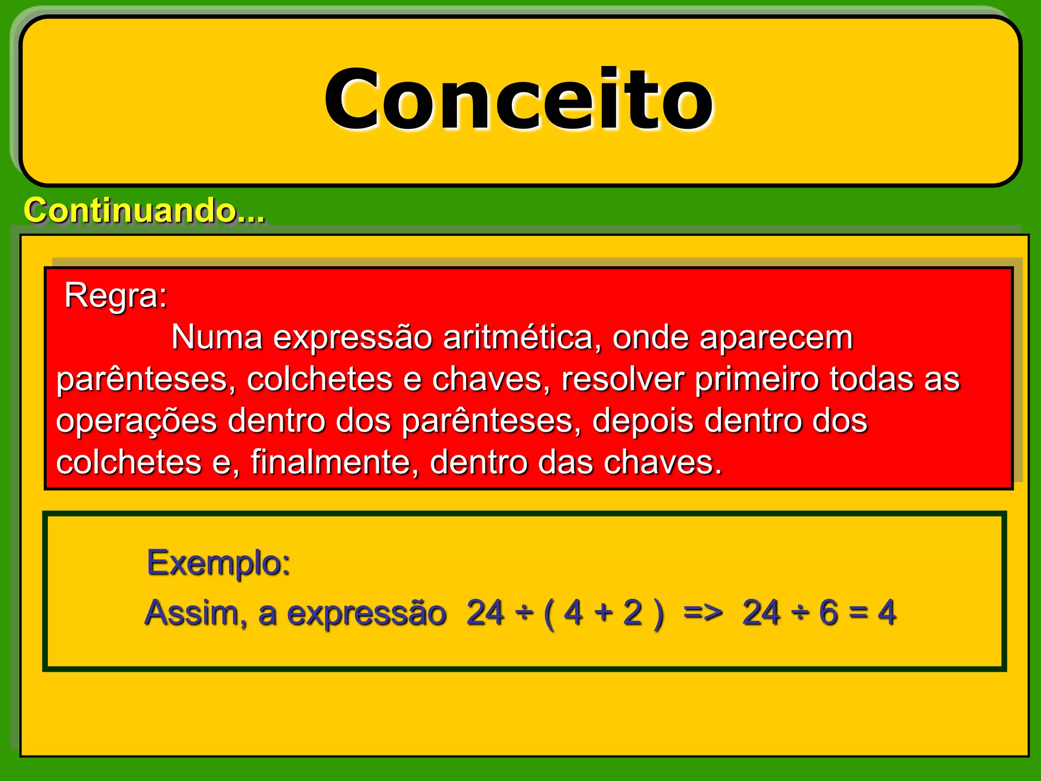 Continuando...
Conceito
Exemplo:
Assim, a expressão 24 ÷ ( 4 + 2 ) => 24 ÷ 6 = 4
Regra:
Numa expressão aritmética, onde aparecem
parênteses, colchetes e chaves, resolver primeiro todas as
operações dentro dos parênteses, depois dentro dos
colchetes e, finalmente, dentro das chaves.
 