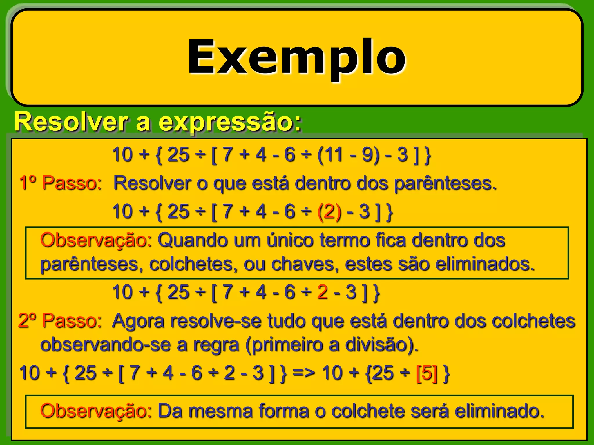 Resolver a expressão:
Exemplo
10 + { 25 ÷ [ 7 + 4 - 6 ÷ (11 - 9) - 3 ] }
1º Passo: Resolver o que está dentro dos parênteses.
10 + { 25 ÷ [ 7 + 4 - 6 ÷ (2) - 3 ] }
Observação: Quando um único termo fica dentro dos
parênteses, colchetes, ou chaves, estes são eliminados.
10 + { 25 ÷ [ 7 + 4 - 6 ÷ 2 - 3 ] }
2º Passo: Agora resolve-se tudo que está dentro dos colchetes
observando-se a regra (primeiro a divisão).
10 + { 25 ÷ [ 7 + 4 - 6 ÷ 2 - 3 ] } => 10 + {25 ÷ [5] }
Observação: Da mesma forma o colchete será eliminado.
 