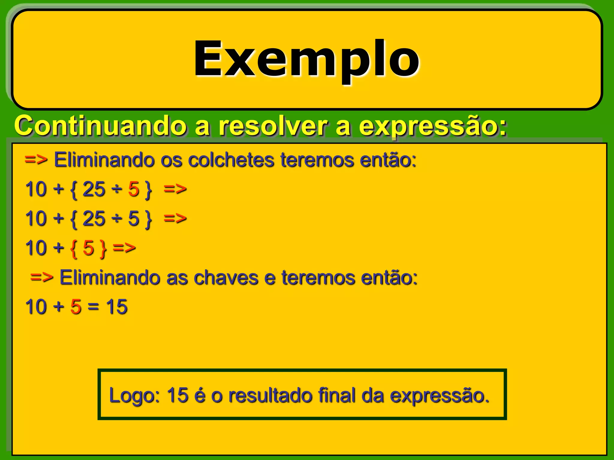 Continuando a resolver a expressão:
Exemplo
=> Eliminando os colchetes teremos então:
10 + { 25 ÷ 5 } =>
10 + { 25 ÷ 5 } =>
10 + { 5 } =>
=> Eliminando as chaves e teremos então:
10 + 5 = 15
Logo: 15 é o resultado final da expressão.
 