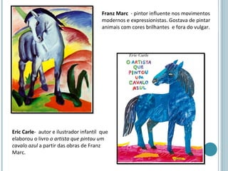 Franz Marc - pintor influente nos movimentos
                                        modernos e expressionistas. Gostava de pintar
                                        animais com cores brilhantes e fora do vulgar.




Eric Carle- autor e ilustrador infantil que
elaborou o livro o artista que pintou um
cavalo azul a partir das obras de Franz
Marc.
 