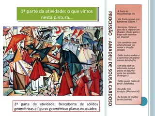 1ª parte da atividade: o que vimos                                                      •A festa do




                                                     PROCISSÃO - AMADEU DE SOUSA CARDOSO
                                                                                           Jesus(Rodrigo O.)
             nesta pintura…                                                                •Há festa porque tem
                                                                                           bandeiras (Eliana )
                                                                                           •Senhoras chinesas
                                                                                           que vão a segurar um
                                                                                           chapéu chinês para o
                                                                                           bispo não apanhar
                                                                                           sol (Joana)
                                                                                           •Um cavaleiro com
                                                                                           uma seta que vai
                                                                                           matar o dragão
                                                                                           (Diogo)
                                                                                           •Estãotodos a olhar e
                                                                                           a caminhar em frente
                                                                                           menos dois (Sofia)
                                                                                           •Um  está com ar
                                                                                           admirado porque
                                                                                           passa-se alguma
                                                                                           coisa nas escadas
                                                                                           (Rodrigo F)
                                                                                           •Estão  quase todos de
                                                                                           perfil (Mafalda)
                                                                                           •No chão tem
                                                                                           azulejos (Mariana M)
                                                                                           •Aofundo há muitas
                                                                                           casas (Leonor)
2ª parte da atividade: Descoberta de sólidos
geométricas e figuras geométricas planas no quadro
 