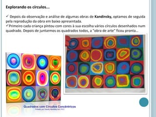 Explorando os círculos...

 Depois da observação e análise de algumas obras de Kandinsky, optamos de seguida
pela reprodução da obra em baixo apresentada.
Primeiro cada criança pintou com cores à sua escolha vários círculos desenhados num
quadrado. Depois de juntarmos os quadrados todos, a "obra de arte" ficou pronta…




          Quadrados com Círculos Concêntricos
                 Pintado por Vassily Kandisky em 1913
 