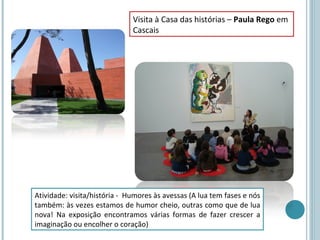 Visita à Casa das histórias – Paula Rego em
                              Cascais




Atividade: visita/história - Humores às avessas (A lua tem fases e nós
também: às vezes estamos de humor cheio, outras como que de lua
nova! Na exposição encontramos várias formas de fazer crescer a
imaginação ou encolher o coração)
 