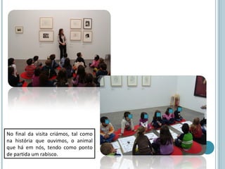 No final da visita criámos, tal como
na história que ouvimos, o animal
que há em nós, tendo como ponto
de partida um rabisco.
 