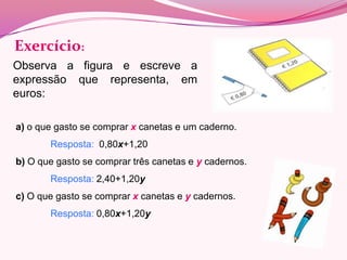 Exercício:
Observa a figura e escreve a
expressão que representa, em
euros:

a) o que gasto se comprar x canetas e um caderno.
       Resposta: 0,80x+1,20
b) O que gasto se comprar três canetas e y cadernos.
       Resposta: 2,40+1,20y
c) O que gasto se comprar x canetas e y cadernos.
       Resposta: 0,80x+1,20y
 