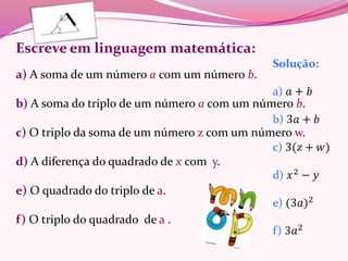 Escreve em linguagem matemática:
a) A soma de um número a com um número b.

b) A soma do triplo de um número a com um número b.

c) O triplo da soma de um número z com um número w.

d) A diferença do quadrado de x com y.

e) O quadrado do triplo de a.

f) O triplo do quadrado de a .
 
