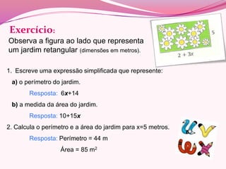 Exercício:
Observa a figura ao lado que representa
um jardim retangular (dimensões em metros).

1. Escreve uma expressão simplificada que represente:
 a) o perímetro do jardim.
        Resposta: 6x+14
 b) a medida da área do jardim.
        Resposta: 10+15x
2. Calcula o perímetro e a área do jardim para x=5 metros.
        Resposta: Perímetro = 44 m
                   Área = 85 m2
 