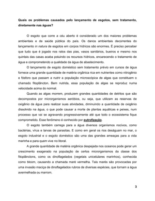 3
Quais os problemas causados pelo lançamento de esgotos, sem tratamento,
diretamente nas águas?
O esgoto que corre a céu aberto é considerado um dos maiores problemas
ambientais e de saúde pública do país. Os danos ambientais decorrentes do
lançamento in natura de esgotos em corpos hídricos são enormes. É preciso perceber
que tudo que é jogado nos ralos das pias, vasos sanitários, bueiros e mesmo nos
quintais das casas acaba poluindo os recursos hídricos, encarecendo o tratamento de
água e comprometendo a qualidade da água de abastecimento.
O lançamento de esgoto doméstico sem tratamento prévio em cursos de água
fornece uma grande quantidade de matéria orgânica rica em nutrientes como nitrogênio
e fósforo que passam a nutrir a população microscópica de algas que constituem o
chamado fitoplâncton. Bem nutrida, essa população de algas se reproduz numa
velocidade acima do normal.
Quando as algas morrem, produzem grandes quantidades de detritos que são
decompostos por microrganismos aeróbios, ou seja, que utilizam as reservas de
oxigênio da água para realizar suas atividades, diminuindo a quantidade de oxigênio
dissolvido na água, o que pode causar a morte de plantas aquáticas e peixes, num
processo que vai se agravando progressivamente até que todo o ecossistema fique
comprometido. Esse fenômeno é conhecido por eutrofização.
O esgoto também carrega para a água diversos organismos nocivos, como
bactérias, vírus e larvas de parasitas. E como em geral os rios deságuam no mar, o
esgoto industrial e o esgoto doméstico são uma das grandes ameaças para a vida
marinha e para quem vive no litoral.
A grande quantidade de matéria orgânica despejada nos oceanos pode gerar um
crescimento exagerado na população de certos microrganismos da classe dos
fitoplânctons, como os dinoflagelados (vegetais unicelulares marinhos), conhecida
como bloom, causando a chamada maré vermelha. Tais marés são provocadas por
uma invasão maciça de dinoflagelados rubros de diversas espécies, que tornam a água
avermelhada ou marrom.
 