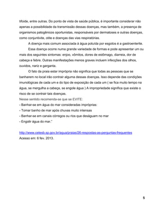 5
tifoide, entre outras. Do ponto de vista de saúde pública, é importante considerar não
apenas a possibilidade da transmissão dessas doenças, mas também, a presença de
organismos patogênicos oportunistas, responsáveis por dermatoses e outras doenças,
como conjuntivite, otite e doenças das vias respiratórias.
A doença mais comum associada à água poluída por esgotos é a gastroenterite.
Essa doença ocorre numa grande variedade de formas e pode apresentar um ou
mais dos seguintes sintomas: enjoo, vômitos, dores de estômago, diarreia, dor de
cabeça e febre. Outras manifestações menos graves incluem infecções dos olhos,
ouvidos, nariz e garganta.
O fato da praia estar imprópria não significa que todas as pessoas que se
banharem no local irão contrair alguma dessas doenças. Isso depende das condições
imunológicas de cada um e do tipo de exposição de cada um ( se fica muito tempo na
água, se mergulha a cabeça, se engole água ) A impropriedade significa que existe o
risco de se contrair tais doenças.
Nesse sentido recomenda-se que se EVITE:
- Banhar-se em água do mar consideradas impróprias:
- Tomar banho de mar após chuvas muito intensas
- Banhar-se em canais córregos ou rios que deságuam no mar
- Engolir água do mar.”
http://www.cetesb.sp.gov.br/agua/praias/26-respostas-as-perguntas-frequentes
Acesso em: 6 fev. 2013.
 