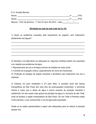 6
E. E. Arnaldo Barreto
Nome: __________________________________________________nº _____ 2ºTA
Nome: __________________________________________________nº _____ 2ºTA
Marcos – Prof. de Química – 1º bim./2º sem. De 2014 – data _____/_____/_____
Atividade em sala de aula (vale de 0 a 10)
1) Quais os problemas causados pelo lançamento de esgotos, sem tratamento,
diretamente nas águas?
______________________________________________________________________
______________________________________________________________________
______________________________________________________________________
______________________________________________________________________
____________________________________________________________________.
2) Assinale a (s) alternativa (s) adequada (s). Algumas medidas podem ser propostas
com relação aos problemas da água:
I. Represamento de rios e córregos próximo às cidades de maior porte;
II. Controle da ocupação urbana, especialmente em torno de mananciais;
III. Proibição do despejo de esgoto industrial e doméstico sem tratamento nos rios e
represas.
3) Coloque (V) para verdadeiro e (F) para falso. A situação atual das bacias
hidrográficas de São Paulo tem sido alvo de preocupações ambientais: a demanda
hídrica é maior que a oferta de água e ocorre excesso de poluição industrial e
residencial. Um dos casos mais graves de poluição da água é o da bacia do alto Tietê,
onde se localiza a região metropolitana de São Paulo. Os rios Tietê e Pinheiros estão
muito poluídos, o que compromete o uso da água pela população.
Avalie se as ações apresentadas a seguir são adequadas para se reduzir à poluição
desses rios.
 